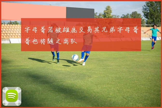 字母哥若被雄鹿交易其兄弟字母哥哥也将随之离队