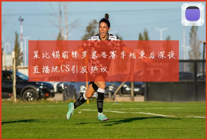 莱比锡前锋罗慕洛赛季结束后深夜直播玩CS引发热议