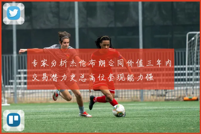 专家分析杰伦布朗合同价值三年内交易潜力史总高位套现能力强