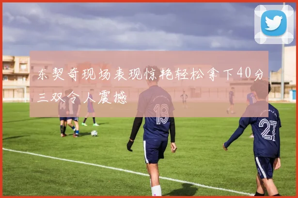东契奇现场表现惊艳轻松拿下40分三双令人震撼