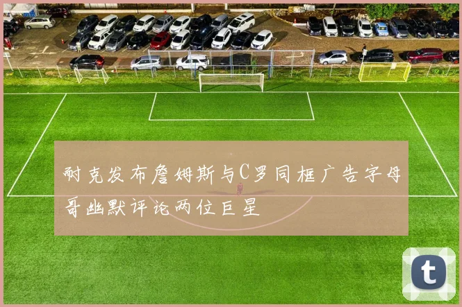 耐克发布詹姆斯与C罗同框广告字母哥幽默评论两位巨星