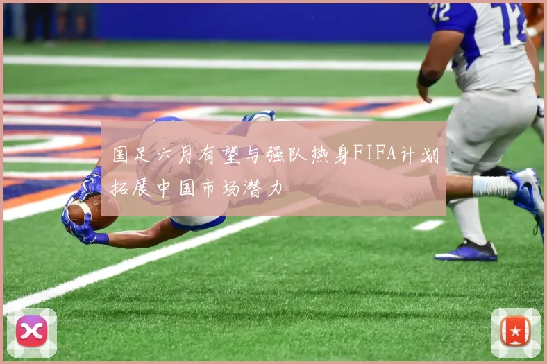 国足六月有望与强队热身FIFA计划拓展中国市场潜力