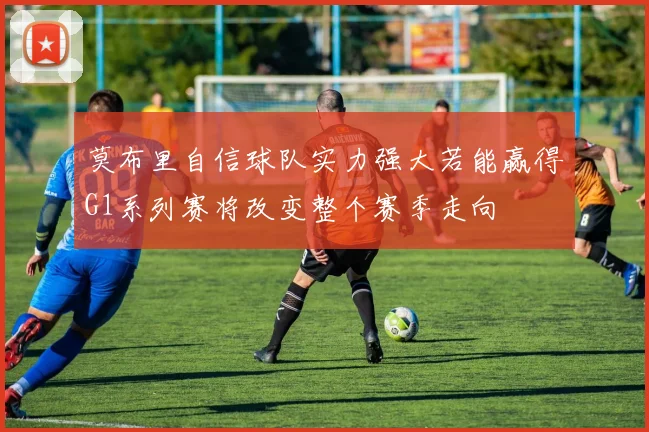 莫布里自信球队实力强大若能赢得G1系列赛将改变整个赛季走向