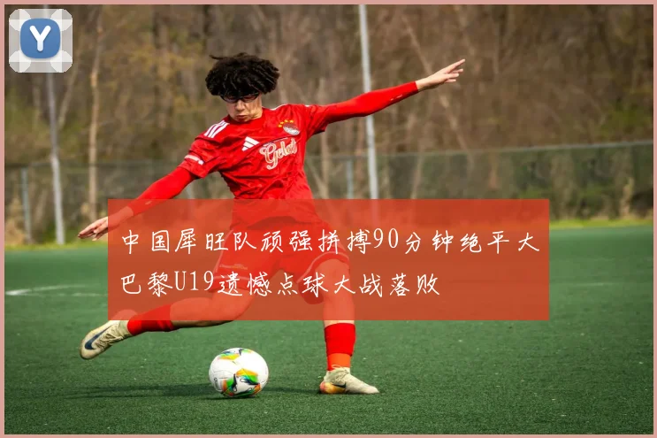 中国犀旺队顽强拼搏90分钟绝平大巴黎U19遗憾点球大战落败