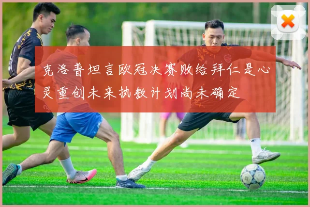克洛普坦言欧冠决赛败给拜仁是心灵重创未来执教计划尚未确定