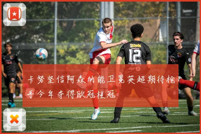 卡努坚信阿森纳能卫冕英超期待枪手今年夺得欧冠桂冠